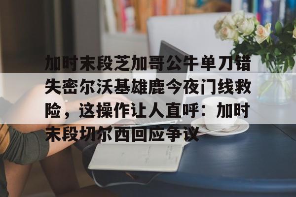 欧宝体育-加时末段芝加哥公牛单刀错失密尔沃基雄鹿今夜门线救险，这操作让人直呼：加时末段切尔西回应争议的简单介绍