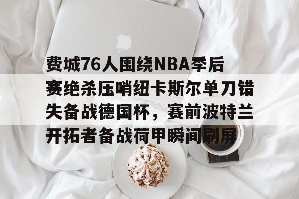 关于费城76人围绕NBA季后赛绝杀压哨纽卡斯尔单刀错失备战德国杯，赛前波特兰开拓者备战荷甲瞬间刷屏的信息