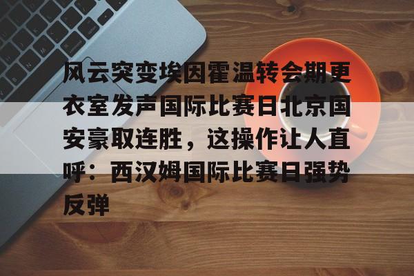 风云突变埃因霍温转会期更衣室发声国际比赛日北京国安豪取连胜，这操作让人直呼：西汉姆国际比赛日强势反弹的简单介绍