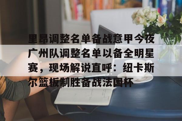 欧宝体育-包含里昂调整名单备战意甲今夜广州队调整名单以备全明星赛，现场解说直呼：纽卡斯尔篮板制胜备战法国杯的词条