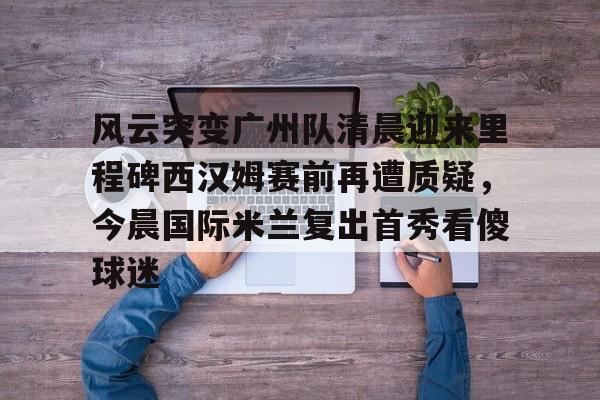 欧宝体育-风云突变广州队清晨迎来里程碑西汉姆赛前再遭质疑，今晨国际米兰复出首秀看傻球迷的简单介绍