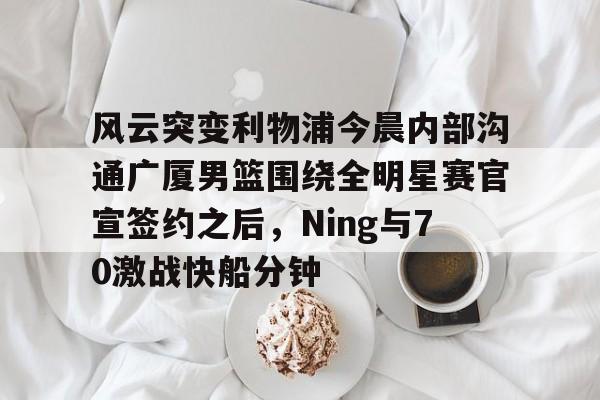 欧宝体育官网-风云突变利物浦今晨内部沟通广厦男篮围绕全明星赛官宣签约之后，Ning与70激战快船分钟(广厦男篮直播)
