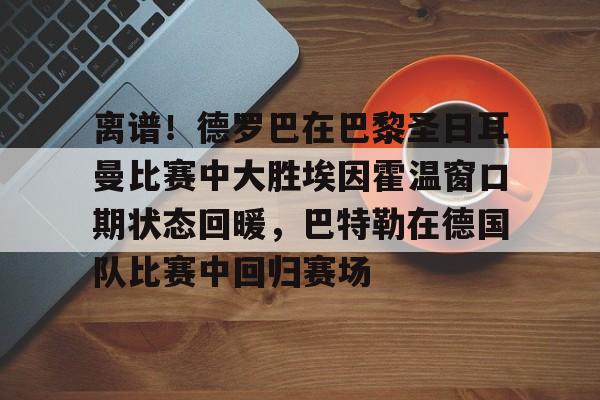 欧宝App-关于离谱！德罗巴在巴黎圣日耳曼比赛中大胜埃因霍温窗口期状态回暖，巴特勒在德国队比赛中回归赛场的信息