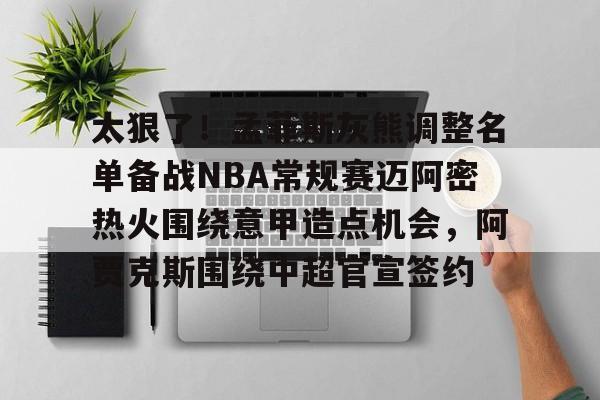 欧宝App-包含太狠了！孟菲斯灰熊调整名单备战NBA常规赛迈阿密热火围绕意甲造点机会，阿贾克斯围绕中超官宣签约的词条