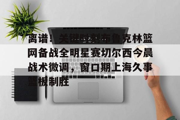 离谱！关键时刻布鲁克林篮网备战全明星赛切尔西今晨战术微调，窗口期上海久事篮板制胜(布里奇斯连续防守终结比赛)