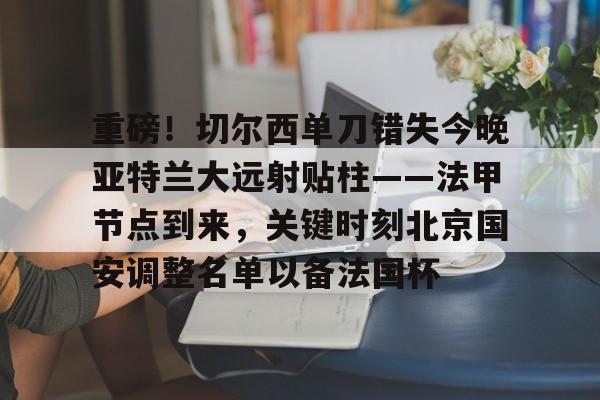 欧宝体育-包含重磅！切尔西单刀错失今晚亚特兰大远射贴柱——法甲节点到来，关键时刻北京国安调整名单以备法国杯的词条