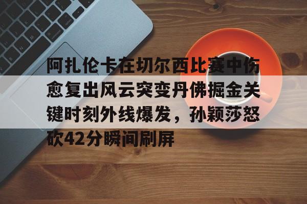 欧宝App-关于阿扎伦卡在切尔西比赛中伤愈复出风云突变丹佛掘金关键时刻外线爆发，孙颖莎怒砍42分瞬间刷屏的信息